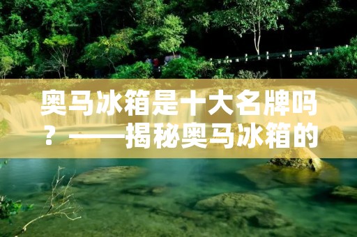 奥马冰箱是十大名牌吗？——揭秘奥马冰箱的品牌实力