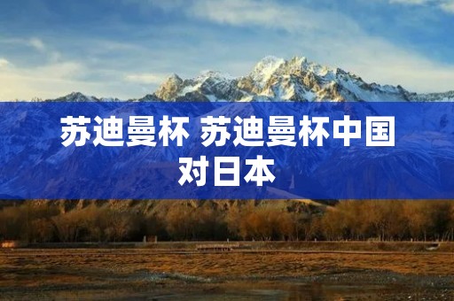 苏迪曼杯 苏迪曼杯中国对日本 苏迪曼杯 苏迪曼杯中国对日本