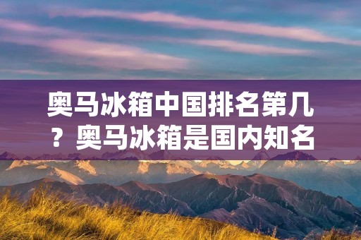 奥马冰箱中国排名第几?奥马冰箱是国内知名的家电品牌之一,它的产品性能和质量都备受消费者的认可。那么,奥马冰箱在中国市场上排名如何呢?本文将为大家揭晓。 奥马冰箱中国排名第几?奥马冰箱是国内知名的家电品牌之一,它的产品性能和质量都备受消费者的认可。那么,奥马冰箱在中国市场上排名如何呢?本文将为大家揭晓。
