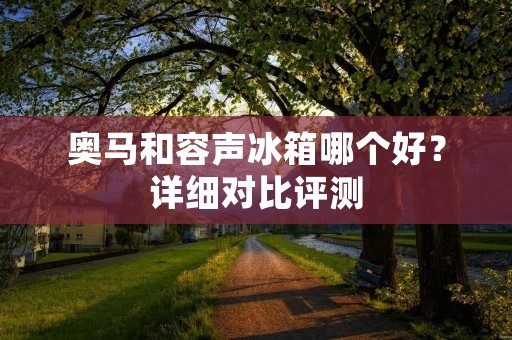 奥马和容声冰箱哪个好？详细对比评测