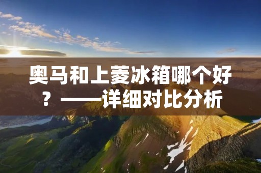奥马和上菱冰箱哪个好？——详细对比分析