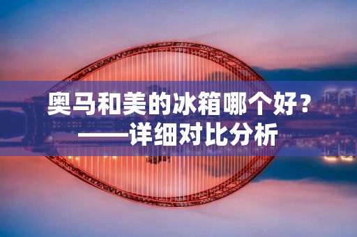 奥马和美的冰箱哪个好?——详细对比分析 奥马和美的冰箱哪个好?——详细对比分析