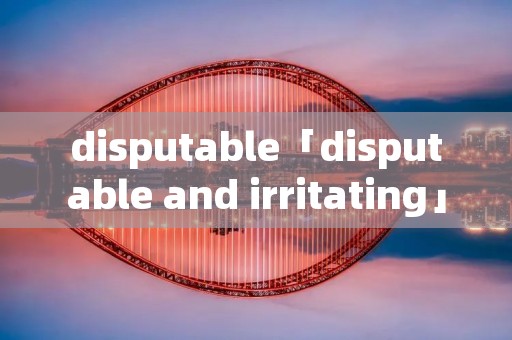 disputable「disputable and irritating」