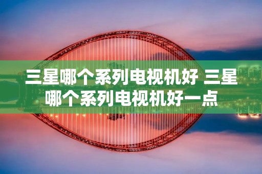三星哪个系列电视机好 三星哪个系列电视机好一点