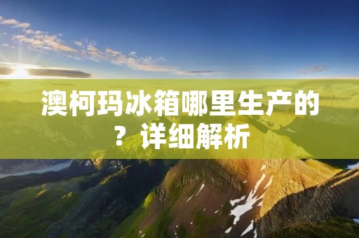 澳柯玛冰箱哪里生产的？详细解析