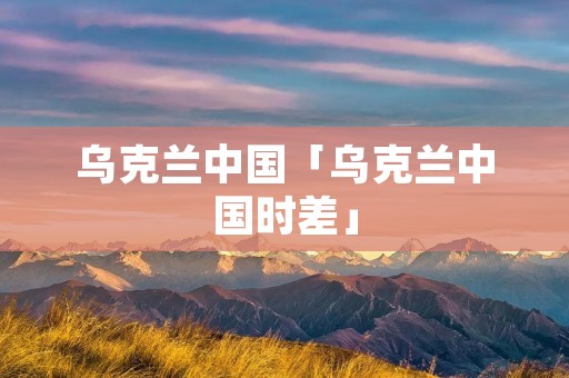 乌克兰中国「乌克兰中国时差」 乌克兰中国「乌克兰中国时差」