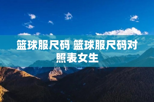 篮球服尺码 篮球服尺码对照表女生 篮球服尺码 篮球服尺码对照表女生