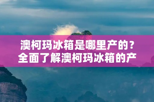 澳柯玛冰箱是哪里产的?全面了解澳柯玛冰箱的产地及品质 澳柯玛冰箱是哪里产的?全面了解澳柯玛冰箱的产地及品质