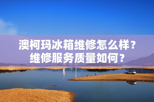 澳柯玛冰箱维修怎么样？维修服务质量如何？