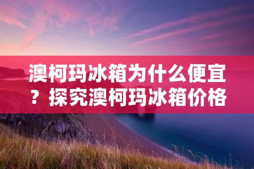 澳柯玛冰箱为什么便宜?探究澳柯玛冰箱价格低廉的原因 澳柯玛冰箱为什么便宜?探究澳柯玛冰箱价格低廉的原因