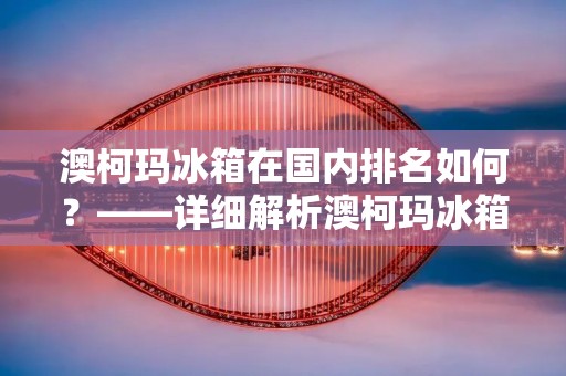 澳柯玛冰箱在国内排名如何?——详细解析澳柯玛冰箱品牌