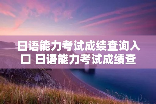 日语能力考试成绩查询入口 日语能力考试成绩查询入口
