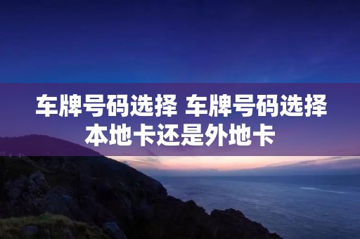 车牌号码选择 车牌号码选择本地卡还是外地卡 车牌号码选择 车牌号码选择本地卡还是外地卡