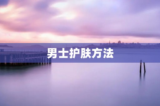 男士护肤方法：让你的皮肤更健康