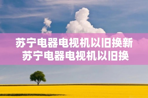 苏宁电器电视机以旧换新 苏宁电器电视机以旧换新可靠吗 苏宁电器电视机以旧换新 苏宁电器电视机以旧换新可靠吗