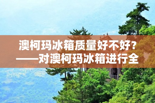 澳柯玛冰箱质量好不好？——对澳柯玛冰箱进行全方位评测