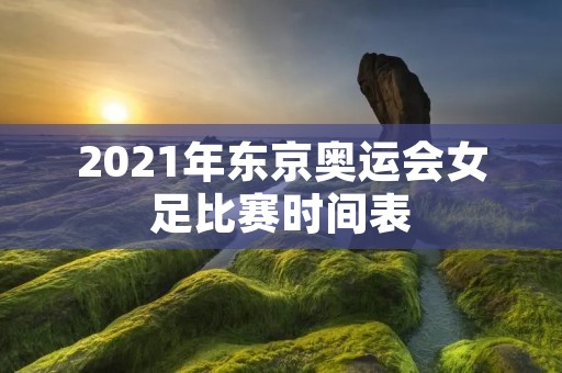 2021年东京奥运会女足比赛时间表