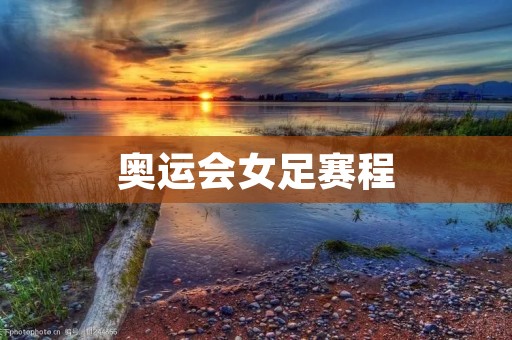 奥运会女足赛程:中国女足的挑战 奥运会女足赛程:中国女足的挑战