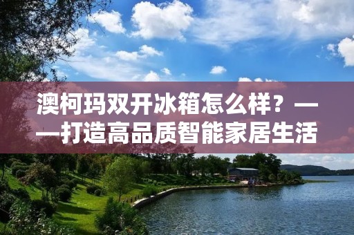 澳柯玛**冰箱怎么样？——打造高品质智能家居生活