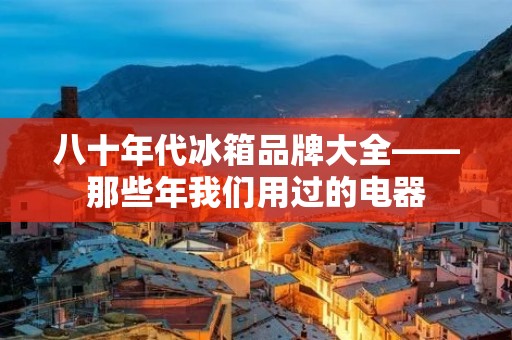 八十年代冰箱品牌大全——那些年我们用过的电器 八十年代冰箱品牌大全——那些年我们用过的电器