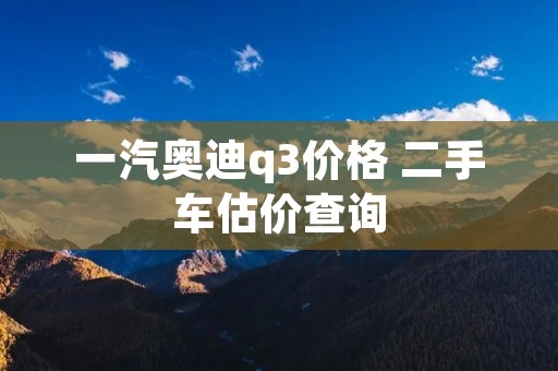 一汽奥迪q3价格 二手车估价查询 一汽奥迪q3价格 二手车估价查询