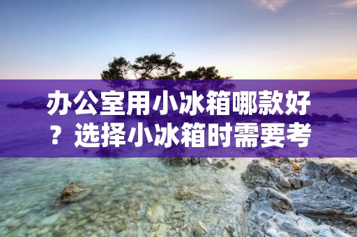 办公室用小冰箱哪款好?选择小冰箱时需要考虑哪些因素?
