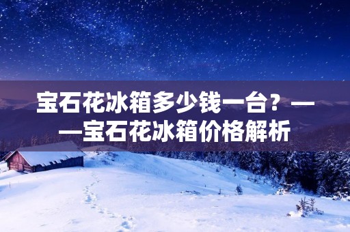 宝石花冰箱多少钱一台？——宝石花冰箱价格解析