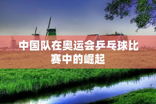 中国队在奥运会乒乓球比赛中的崛起 中国队在奥运会乒乓球比赛中的崛起