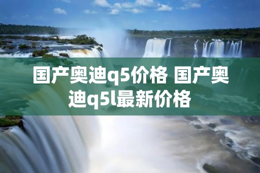 国产奥迪q5价格 国产奥迪q5l最新价格