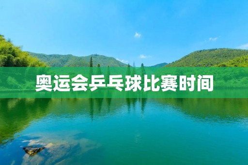 奥运会乒乓球比赛时间：2021年东京奥运会乒乓球比赛时间表