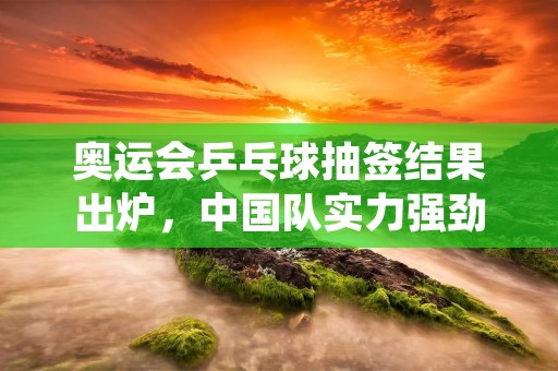 奥运会乒乓球抽签结果出炉，中国队实力强劲