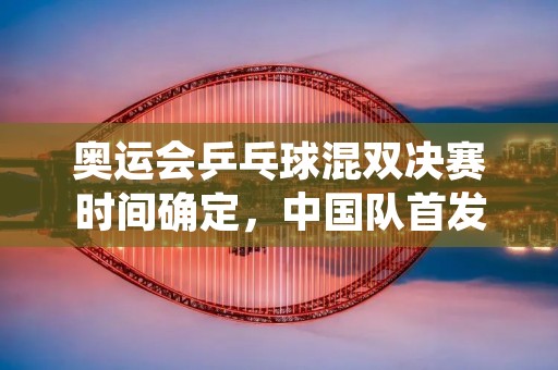 奥运会乒乓球混双决赛时间确定，中国队首发组合出炉