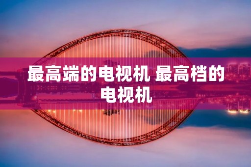 最高端的电视机 最高档的电视机 最高端的电视机 最高档的电视机