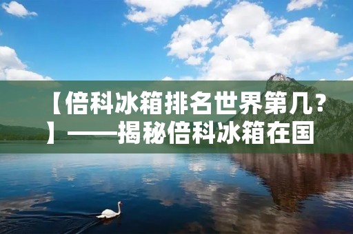 【倍科冰箱排名世界第几？】——揭秘倍科冰箱在国际市场中的地位