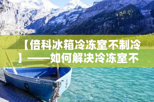 【倍科冰箱冷冻室不制冷】——如何解决冷冻室不制冷的问题? 【倍科冰箱冷冻室不制冷】——如何解决冷冻室不制冷的问题?