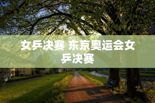 女乒决赛 东京奥运会女乒决赛