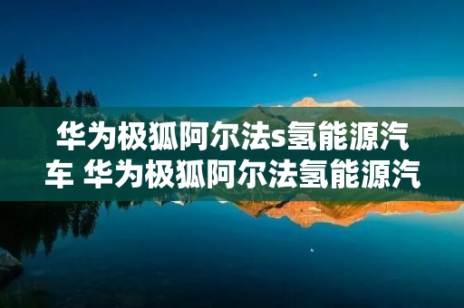华为极狐阿尔法s氢能源汽车 华为极狐阿尔法氢能源汽车换电池