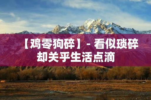 【鸡零狗碎】- 看似琐碎却关乎生活点滴