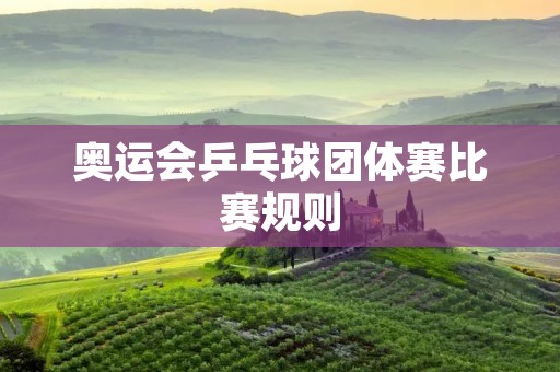 奥运会乒乓球团体赛比赛规则 奥运会乒乓球团体赛比赛规则
