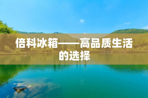倍科冰箱——高品质生活的选择 倍科冰箱——高品质生活的选择