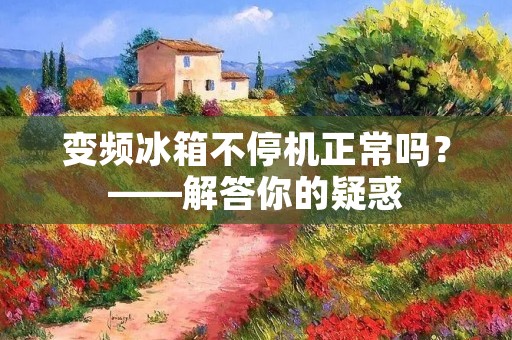 变频冰箱不停机正常吗？——解答你的疑惑