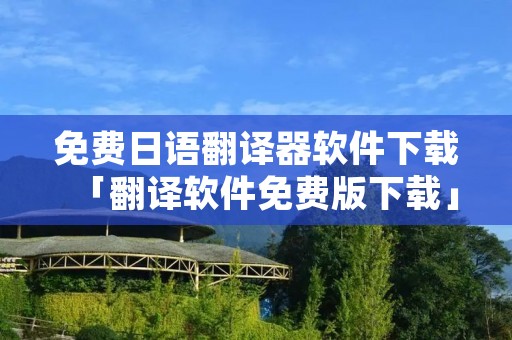 免费日语翻译器软件下载「翻译软件免费版下载」