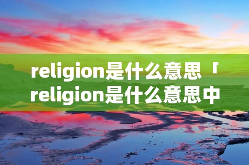 religion是什么意思「religion是什么意思中文翻译是什么意思」