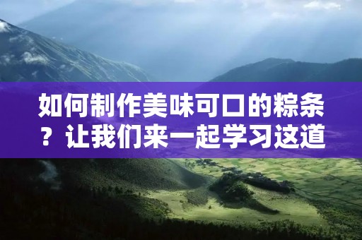 如何制作美味可口的粽条？让我们来一起学习这道传统的中式美食的制作方法吧！