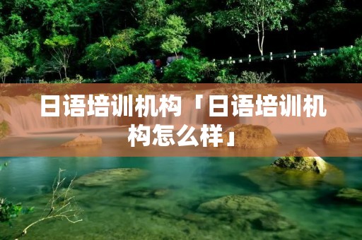 日语培训机构「日语培训机构怎么样」 日语培训机构「日语培训机构怎么样」