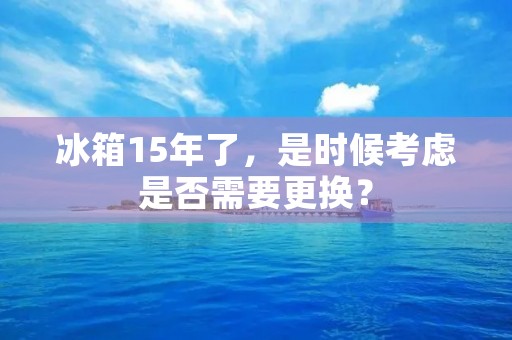 冰箱15年了，是时候考虑是否需要更换？