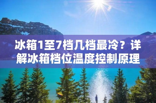 冰箱1至7档几档最冷？详解冰箱档位温度控制原理与使用技巧