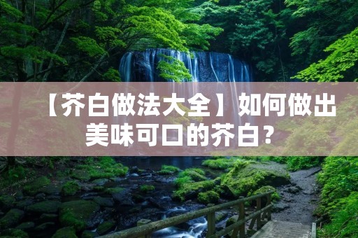 【芥白做法大全】如何做出美味可口的芥白? 【芥白做法大全】如何做出美味可口的芥白?
