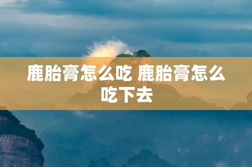 鹿胎膏怎么吃 鹿胎膏怎么吃下去 鹿胎膏怎么吃 鹿胎膏怎么吃下去