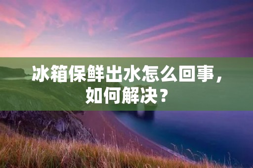 冰箱保鲜出水怎么回事，如何解决？